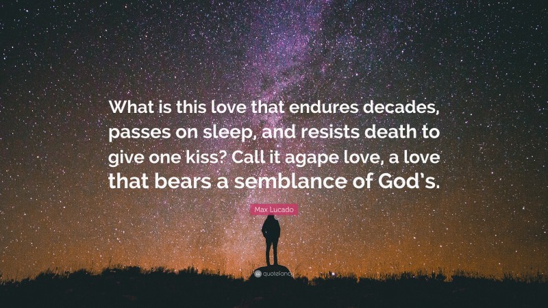 Max Lucado Quote: “What is this love that endures decades, passes on sleep, and resists death to give one kiss? Call it agape love, a love that bears a semblance of God’s.”