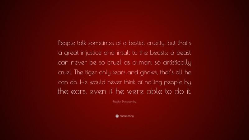 Fyodor Dostoyevsky Quote: “People talk sometimes of a bestial cruelty, but that’s a great injustice and insult to the beasts; a beast can never be so cruel as a man, so artistically cruel. The tiger only tears and gnaws, that’s all he can do. He would never think of nailing people by the ears, even if he were able to do it.”