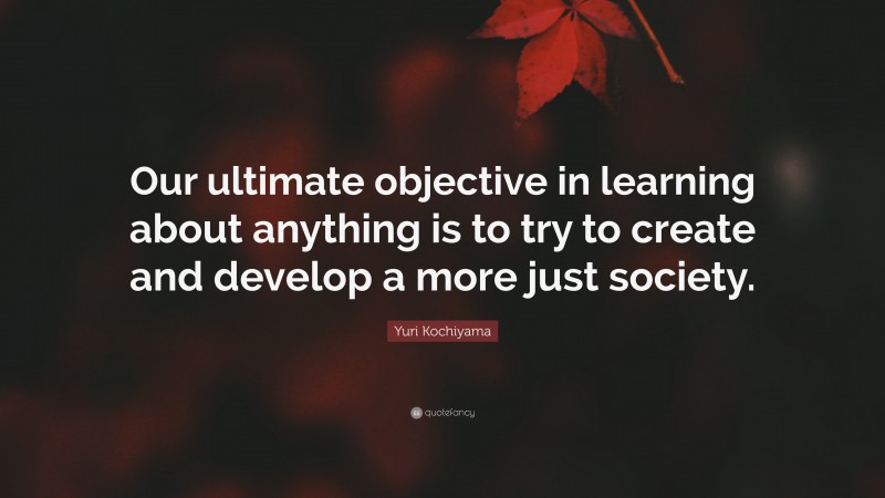 Yuri Kochiyama Quote: “Our ultimate objective in learning about anything is to try to create and develop a more just society.”