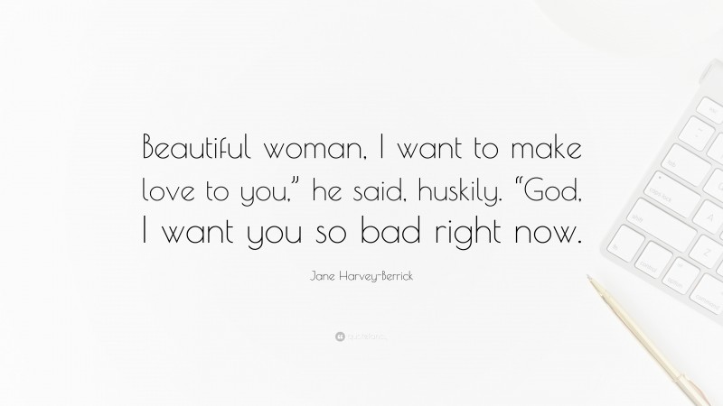 Jane Harvey-Berrick Quote: “Beautiful woman, I want to make love to you,” he said, huskily. “God, I want you so bad right now.”