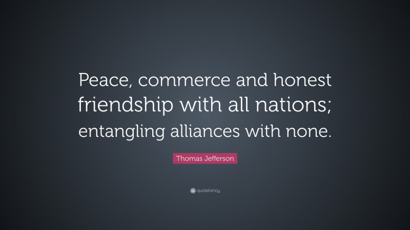 Thomas Jefferson Quote: “Peace, commerce and honest friendship with all nations; entangling alliances with none.”