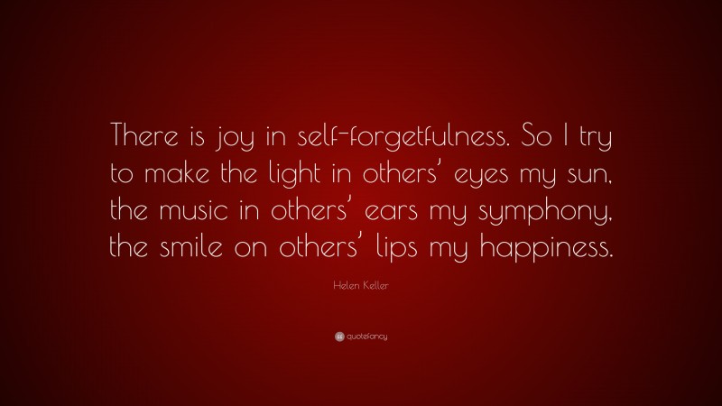 Helen Keller Quote: “There is joy in self-forgetfulness. So I try to make the light in others’ eyes my sun, the music in others’ ears my symphony, the smile on others’ lips my happiness.”