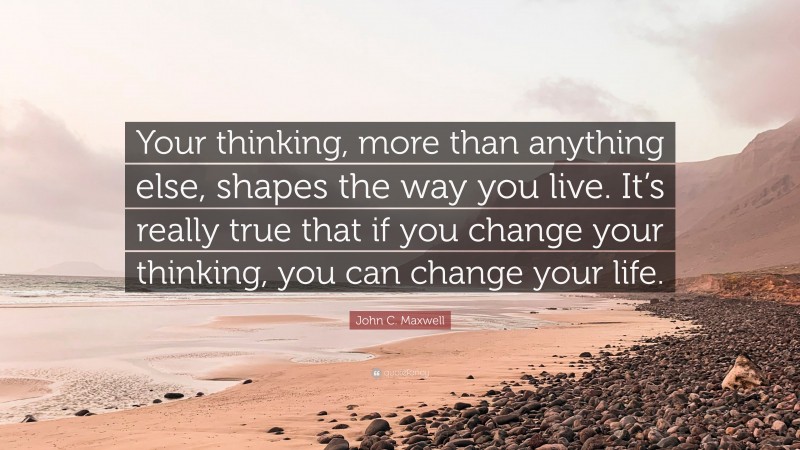 John C. Maxwell Quote: “Your thinking, more than anything else, shapes the way you live. It’s really true that if you change your thinking, you can change your life.”