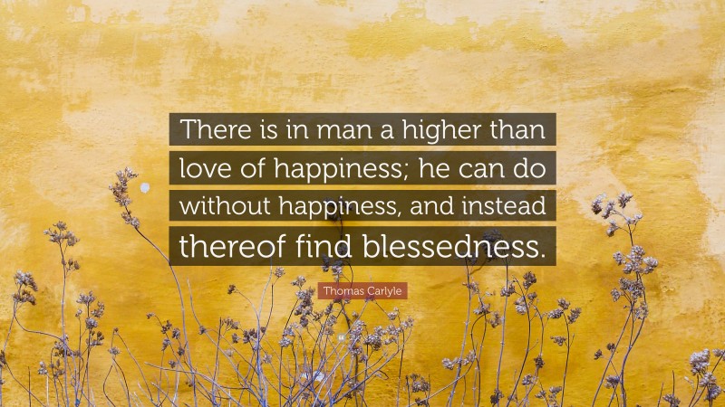 Thomas Carlyle Quote: “There is in man a higher than love of happiness; he can do without happiness, and instead thereof find blessedness.”