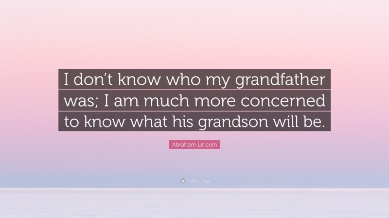 Abraham Lincoln Quote: “I don’t know who my grandfather was; I am much more concerned to know what his grandson will be.”