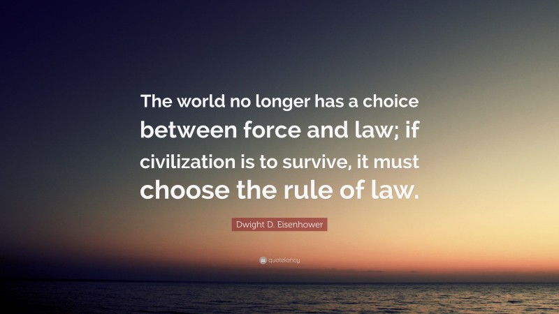 Dwight D. Eisenhower Quote: “The world no longer has a choice between force and law; if civilization is to survive, it must choose the rule of law.”