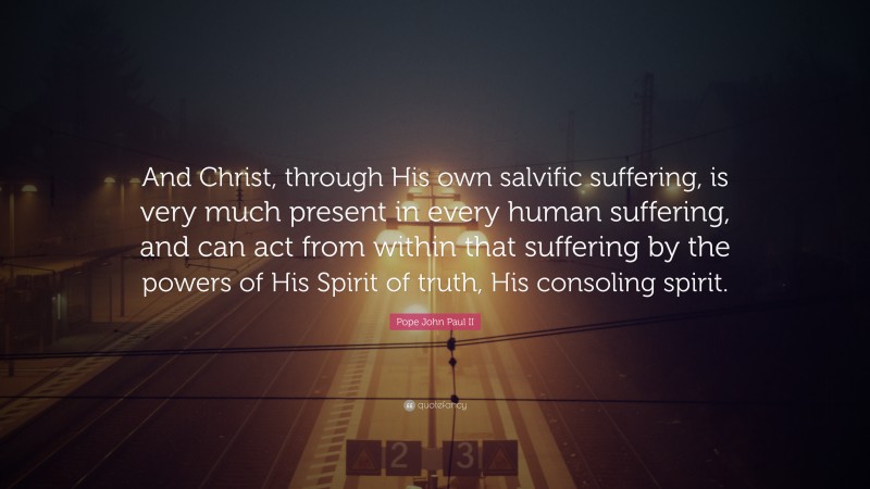 Pope John Paul II Quote: “And Christ, through His own salvific suffering, is very much present in every human suffering, and can act from within that suffering by the powers of His Spirit of truth, His consoling spirit.”