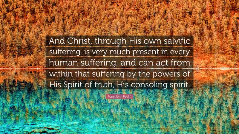 Pope John Paul II Quote: “And Christ, through His own salvific suffering, is very much present in every human suffering, and can act from within that suffering by the powers of His Spirit of truth, His consoling spirit.”