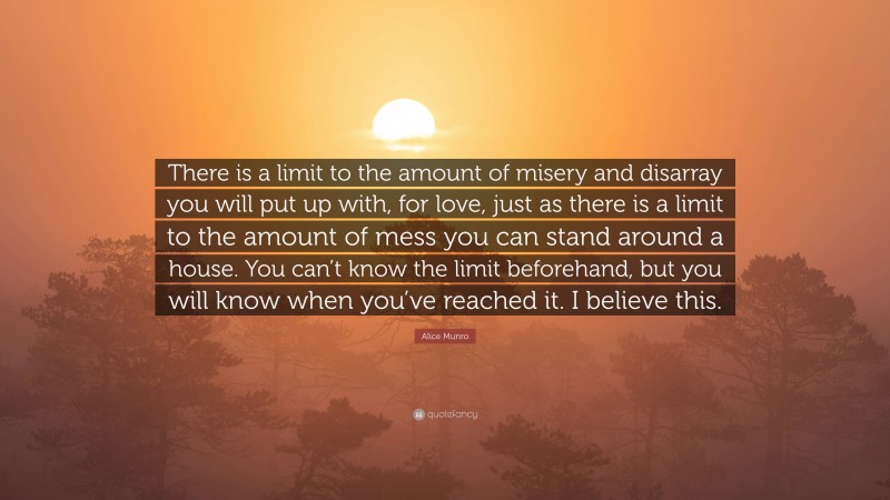 Alice Munro Quote: “There is a limit to the amount of misery and disarray you will put up with, for love, just as there is a limit to the amount of mess you can stand around a house. You can’t know the limit beforehand, but you will know when you’ve reached it. I believe this.”