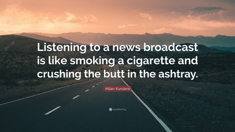 Milan Kundera Quote: “Listening to a news broadcast is like smoking a cigarette and crushing the butt in the ashtray.”