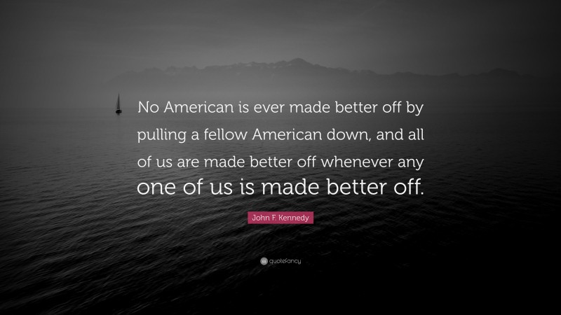 John F. Kennedy Quote: “No American is ever made better off by pulling a fellow American down, and all of us are made better off whenever any one of us is made better off.”