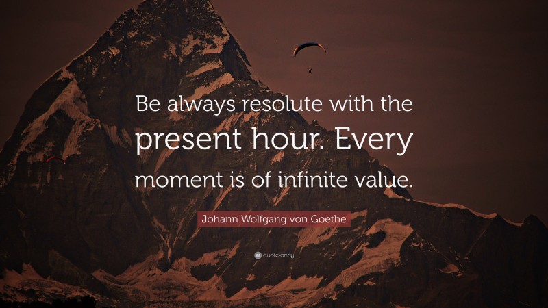Johann Wolfgang von Goethe Quote: “Be always resolute with the present hour. Every moment is of infinite value.”