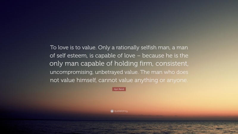 Ayn Rand Quote: “To love is to value. Only a rationally selfish man, a man of self esteem, is capable of love – because he is the only man capable of holding firm, consistent, uncompromising, unbetrayed value. The man who does not value himself, cannot value anything or anyone.”
