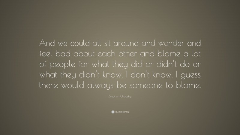 Stephen Chbosky Quote: “And we could all sit around and wonder and feel bad about each other and blame a lot of people for what they did or didn’t do or what they didn’t know. I don’t know. I guess there would always be someone to blame.”