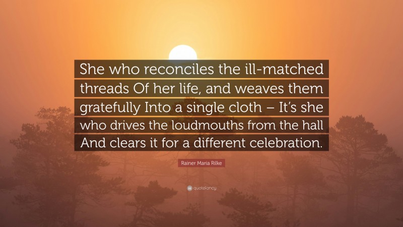 Rainer Maria Rilke Quote: “She who reconciles the ill-matched threads Of her life, and weaves them gratefully Into a single cloth – It’s she who drives the loudmouths from the hall And clears it for a different celebration.”