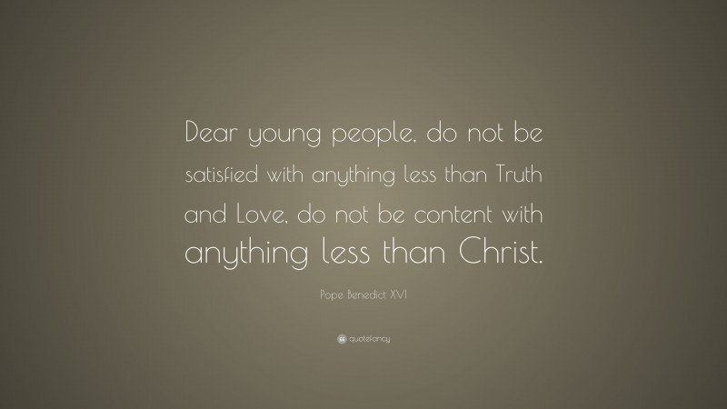 Pope Benedict XVI Quote: “Dear young people, do not be satisfied with anything less than Truth and Love, do not be content with anything less than Christ.”