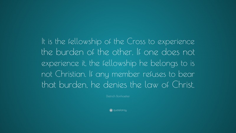 Dietrich Bonhoeffer Quote: “It is the fellowship of the Cross to experience the burden of the other. If one does not experience it, the fellowship he belongs to is not Christian. If any member refuses to bear that burden, he denies the law of Christ.”
