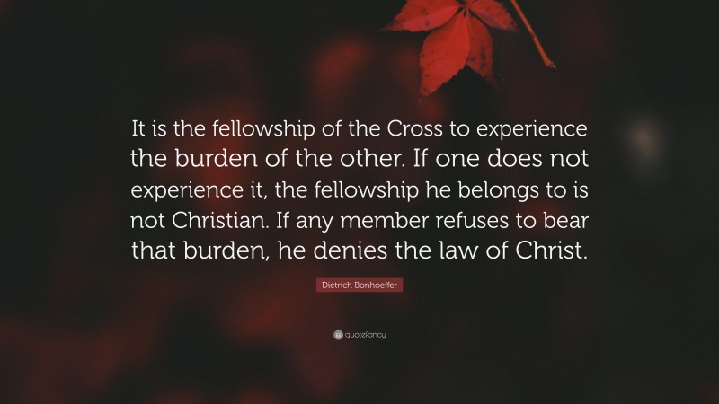 Dietrich Bonhoeffer Quote: “It is the fellowship of the Cross to experience the burden of the other. If one does not experience it, the fellowship he belongs to is not Christian. If any member refuses to bear that burden, he denies the law of Christ.”