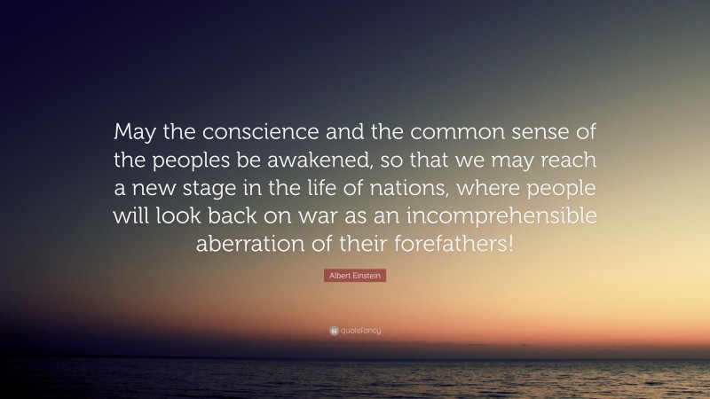 Albert Einstein Quote: “May the conscience and the common sense of the peoples be awakened, so that we may reach a new stage in the life of nations, where people will look back on war as an incomprehensible aberration of their forefathers!”