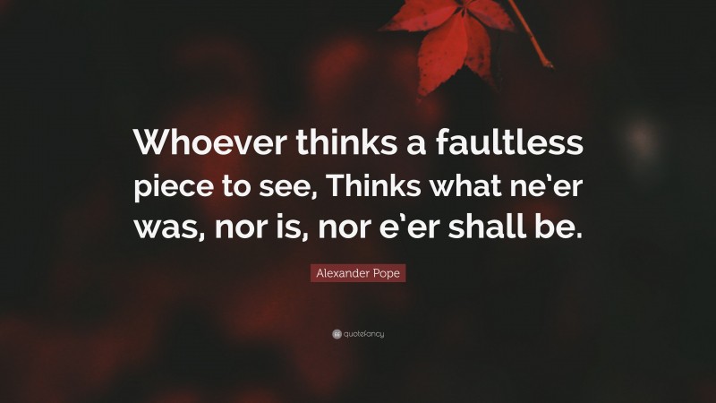 Alexander Pope Quote: “Whoever thinks a faultless piece to see, Thinks what ne’er was, nor is, nor e’er shall be.”