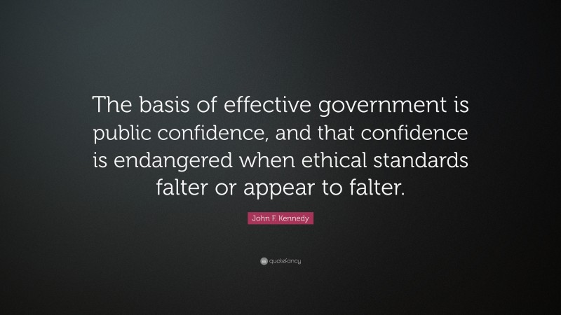 John F. Kennedy Quote: “The basis of effective government is public confidence, and that confidence is endangered when ethical standards falter or appear to falter.”