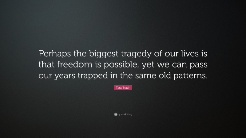 Tara Brach Quote: “Perhaps the biggest tragedy of our lives is that freedom is possible, yet we can pass our years trapped in the same old patterns.”