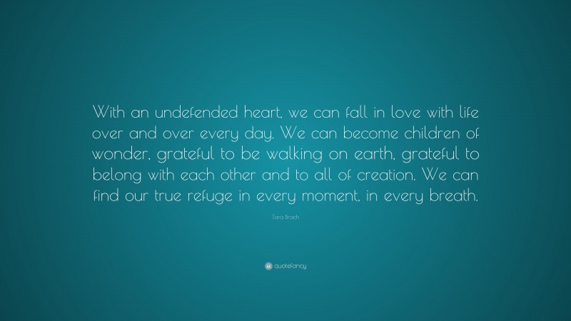 Tara Brach Quote: “With an undefended heart, we can fall in love with life over and over every day. We can become children of wonder, grateful to be walking on earth, grateful to belong with each other and to all of creation. We can find our true refuge in every moment, in every breath.”