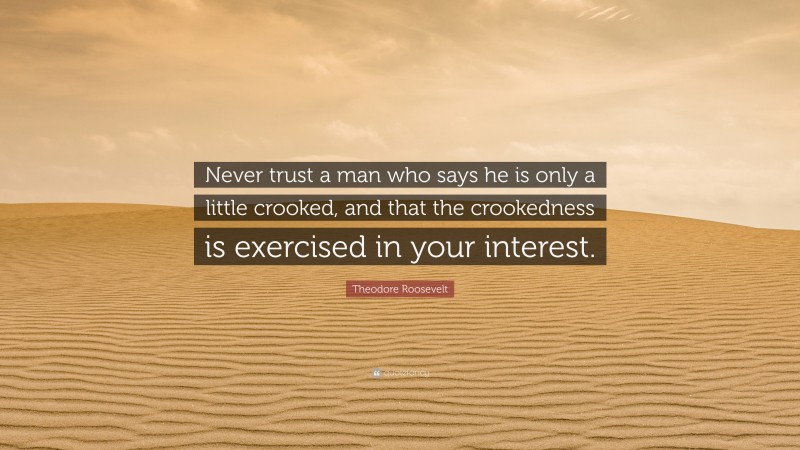 Theodore Roosevelt Quote: “Never trust a man who says he is only a little crooked, and that the crookedness is exercised in your interest.”