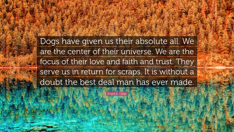 Roger A. Caras Quote: “Dogs have given us their absolute all. We are the center of their universe. We are the focus of their love and faith and trust. They serve us in return for scraps. It is without a doubt the best deal man has ever made.”