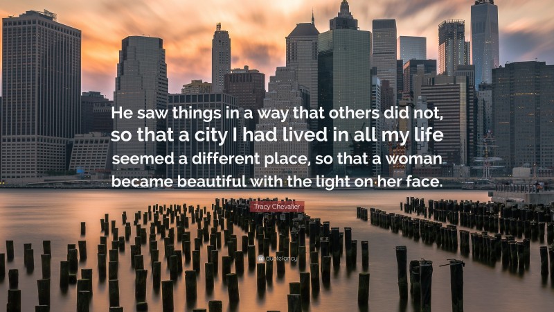 Tracy Chevalier Quote: “He saw things in a way that others did not, so that a city I had lived in all my life seemed a different place, so that a woman became beautiful with the light on her face.”