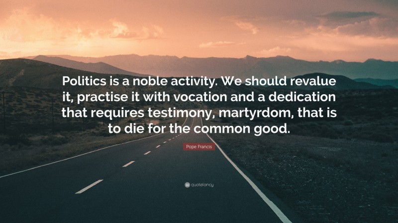 Pope Francis Quote: “Politics is a noble activity. We should revalue it, practise it with vocation and a dedication that requires testimony, martyrdom, that is to die for the common good.”