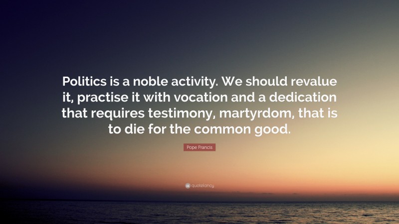 Pope Francis Quote: “Politics is a noble activity. We should revalue it, practise it with vocation and a dedication that requires testimony, martyrdom, that is to die for the common good.”