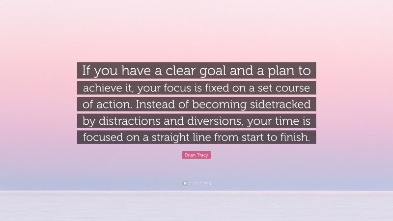 Brian Tracy Quote: “If you have a clear goal and a plan to achieve it, your focus is fixed on a set course of action. Instead of becoming sidetracked by distractions and diversions, your time is focused on a straight line from start to finish.”