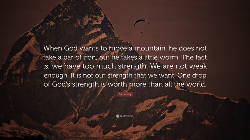D.L. Moody Quote: “When God wants to move a mountain, he does not take a bar of iron, but he takes a little worm. The fact is, we have too much strength. We are not weak enough. It is not our strength that we want. One drop of God’s strength is worth more than all the world.”