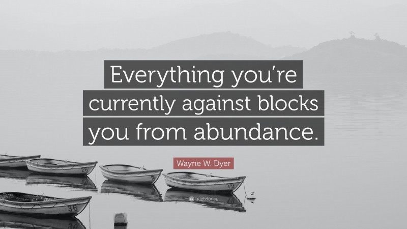 Wayne W. Dyer Quote: “Everything you’re currently against blocks you from abundance.”