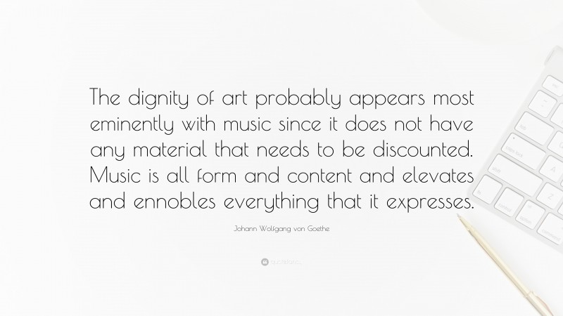 Johann Wolfgang von Goethe Quote: “The dignity of art probably appears most eminently with music since it does not have any material that needs to be discounted. Music is all form and content and elevates and ennobles everything that it expresses.”