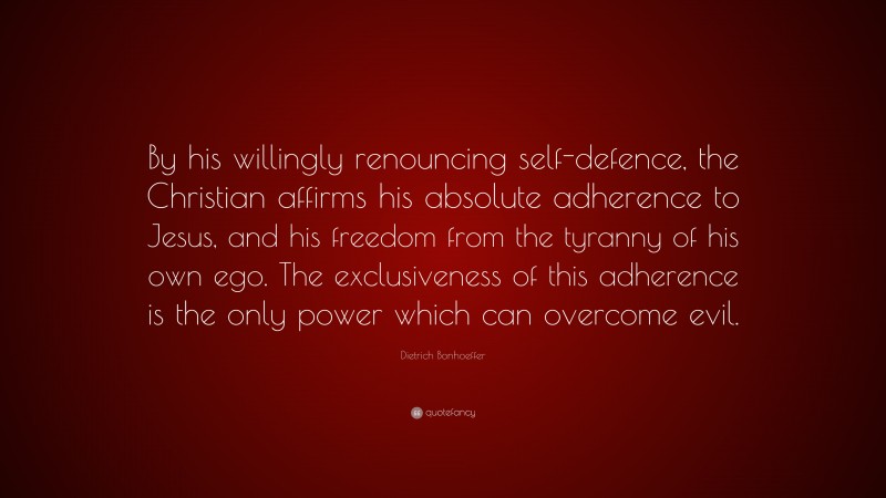 Dietrich Bonhoeffer Quote: “By his willingly renouncing self-defence, the Christian affirms his absolute adherence to Jesus, and his freedom from the tyranny of his own ego. The exclusiveness of this adherence is the only power which can overcome evil.”