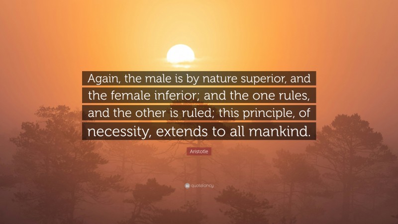 Aristotle Quote: “Again, the male is by nature superior, and the female inferior; and the one rules, and the other is ruled; this principle, of necessity, extends to all mankind.”
