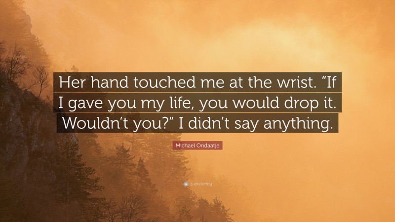 Michael Ondaatje Quote: “Her hand touched me at the wrist. “If I gave you my life, you would drop it. Wouldn’t you?” I didn’t say anything.”