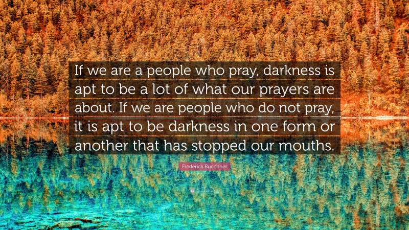 Frederick Buechner Quote: “If we are a people who pray, darkness is apt to be a lot of what our prayers are about. If we are people who do not pray, it is apt to be darkness in one form or another that has stopped our mouths.”