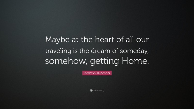 Frederick Buechner Quote: “Maybe at the heart of all our traveling is the dream of someday, somehow, getting Home.”