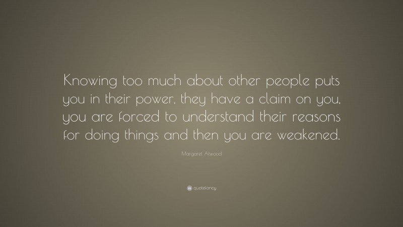 Margaret Atwood Quote: “Knowing too much about other people puts you in their power, they have a claim on you, you are forced to understand their reasons for doing things and then you are weakened.”