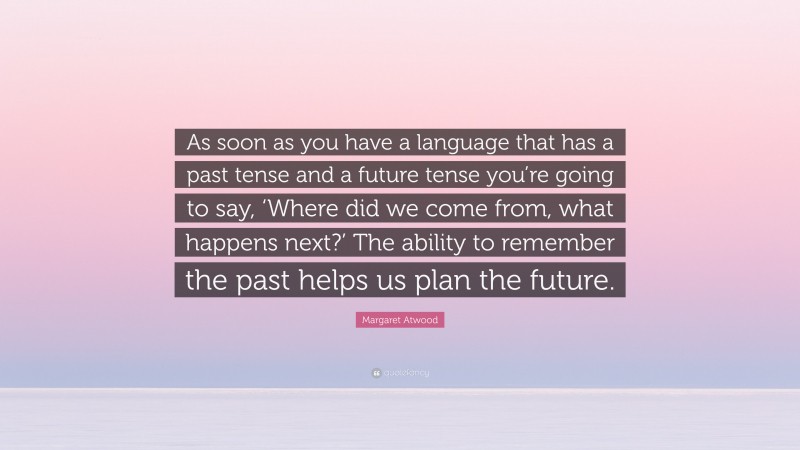 Margaret Atwood Quote: “As soon as you have a language that has a past tense and a future tense you’re going to say, ‘Where did we come from, what happens next?’ The ability to remember the past helps us plan the future.”