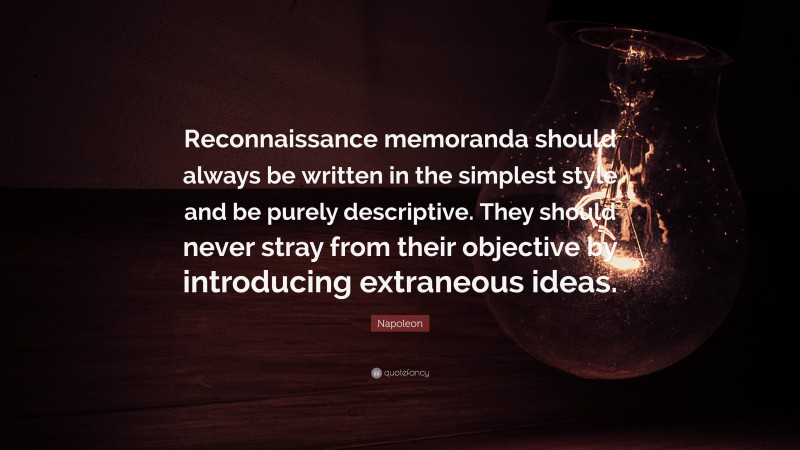 Napoleon Quote: “Reconnaissance memoranda should always be written in the simplest style and be purely descriptive. They should never stray from their objective by introducing extraneous ideas.”