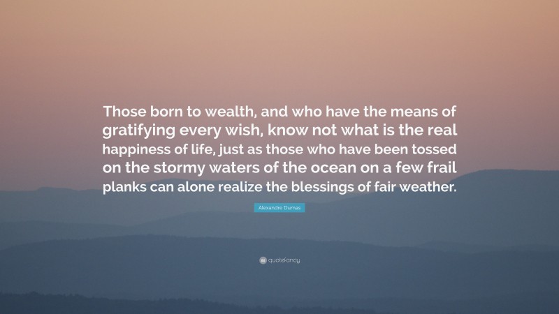 Alexandre Dumas Quote: “Those born to wealth, and who have the means of gratifying every wish, know not what is the real happiness of life, just as those who have been tossed on the stormy waters of the ocean on a few frail planks can alone realize the blessings of fair weather.”