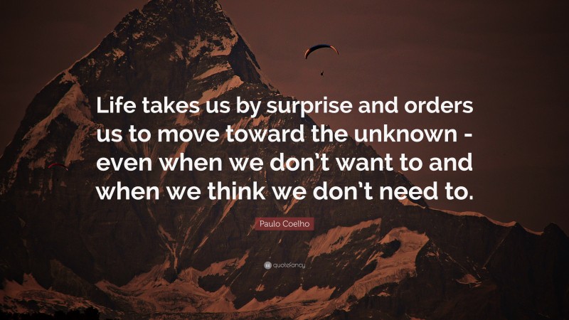 Paulo Coelho Quote: “Life takes us by surprise and orders us to move toward the unknown -even when we don’t want to and when we think we don’t need to.”