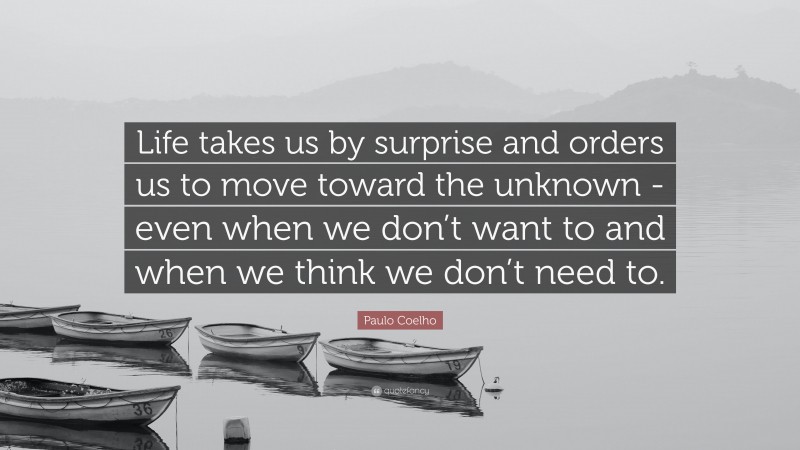Paulo Coelho Quote: “Life takes us by surprise and orders us to move toward the unknown -even when we don’t want to and when we think we don’t need to.”