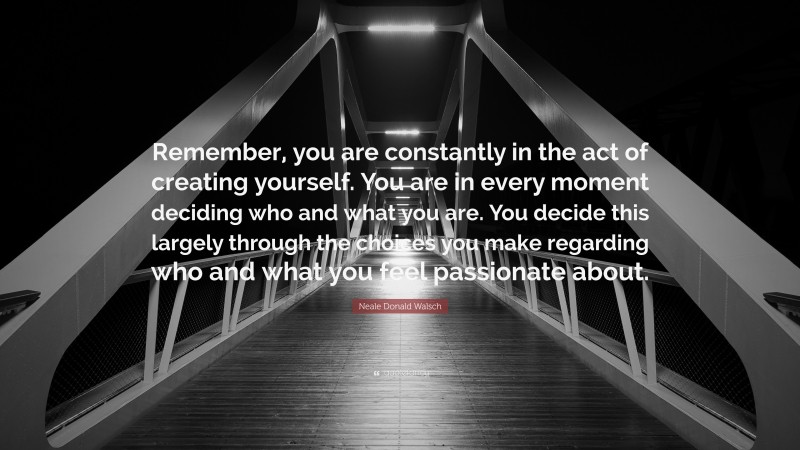 Neale Donald Walsch Quote: “Remember, you are constantly in the act of creating yourself. You are in every moment deciding who and what you are. You decide this largely through the choices you make regarding who and what you feel passionate about.”