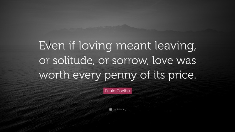 Paulo Coelho Quote: “Even if loving meant leaving, or solitude, or sorrow, love was worth every penny of its price.”