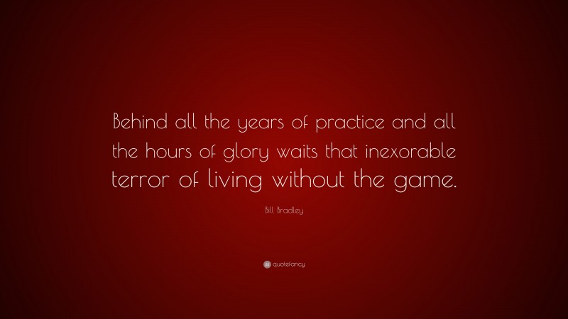 Bill Bradley Quote: “Behind all the years of practice and all the hours of glory waits that inexorable terror of living without the game.”